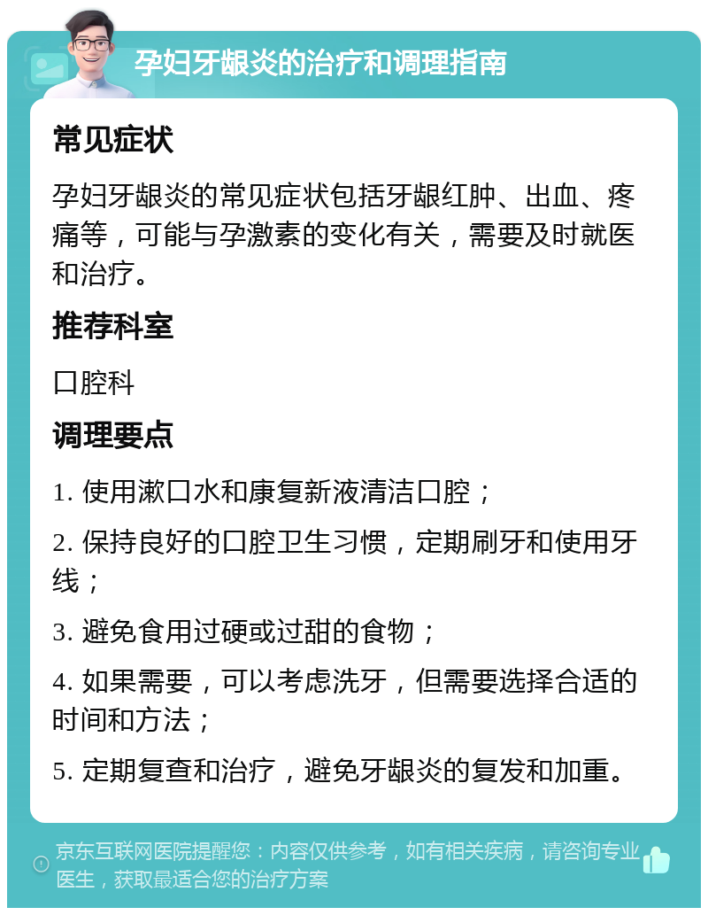 孕妇牙龈炎的治疗和调理指南 常见症状 孕妇牙龈炎的常见症状包括牙龈红肿、出血、疼痛等，可能与孕激素的变化有关，需要及时就医和治疗。 推荐科室 口腔科 调理要点 1. 使用漱口水和康复新液清洁口腔； 2. 保持良好的口腔卫生习惯，定期刷牙和使用牙线； 3. 避免食用过硬或过甜的食物； 4. 如果需要，可以考虑洗牙，但需要选择合适的时间和方法； 5. 定期复查和治疗，避免牙龈炎的复发和加重。