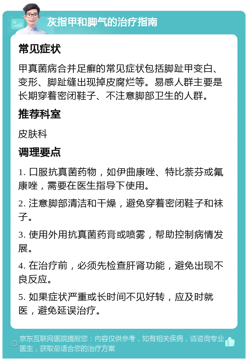 灰指甲和脚气的治疗指南 常见症状 甲真菌病合并足癣的常见症状包括脚趾甲变白、变形、脚趾缝出现掉皮腐烂等。易感人群主要是长期穿着密闭鞋子、不注意脚部卫生的人群。 推荐科室 皮肤科 调理要点 1. 口服抗真菌药物，如伊曲康唑、特比萘芬或氟康唑，需要在医生指导下使用。 2. 注意脚部清洁和干燥，避免穿着密闭鞋子和袜子。 3. 使用外用抗真菌药膏或喷雾，帮助控制病情发展。 4. 在治疗前，必须先检查肝肾功能，避免出现不良反应。 5. 如果症状严重或长时间不见好转，应及时就医，避免延误治疗。