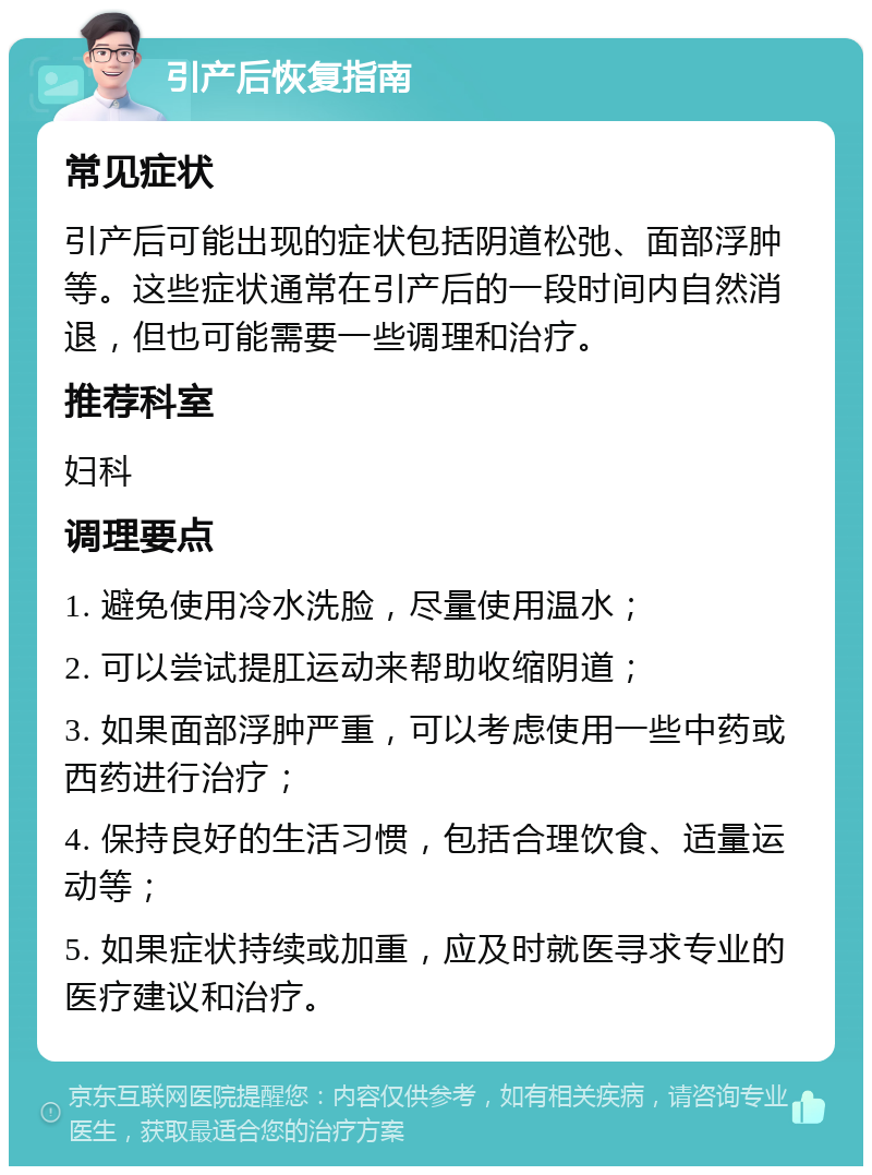 引产后恢复指南 常见症状 引产后可能出现的症状包括阴道松弛、面部浮肿等。这些症状通常在引产后的一段时间内自然消退，但也可能需要一些调理和治疗。 推荐科室 妇科 调理要点 1. 避免使用冷水洗脸，尽量使用温水； 2. 可以尝试提肛运动来帮助收缩阴道； 3. 如果面部浮肿严重，可以考虑使用一些中药或西药进行治疗； 4. 保持良好的生活习惯，包括合理饮食、适量运动等； 5. 如果症状持续或加重，应及时就医寻求专业的医疗建议和治疗。