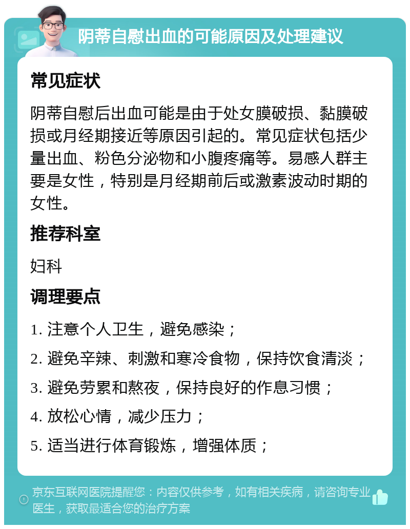 阴蒂自慰出血的可能原因及处理建议 常见症状 阴蒂自慰后出血可能是由于处女膜破损、黏膜破损或月经期接近等原因引起的。常见症状包括少量出血、粉色分泌物和小腹疼痛等。易感人群主要是女性，特别是月经期前后或激素波动时期的女性。 推荐科室 妇科 调理要点 1. 注意个人卫生，避免感染； 2. 避免辛辣、刺激和寒冷食物，保持饮食清淡； 3. 避免劳累和熬夜，保持良好的作息习惯； 4. 放松心情，减少压力； 5. 适当进行体育锻炼，增强体质；