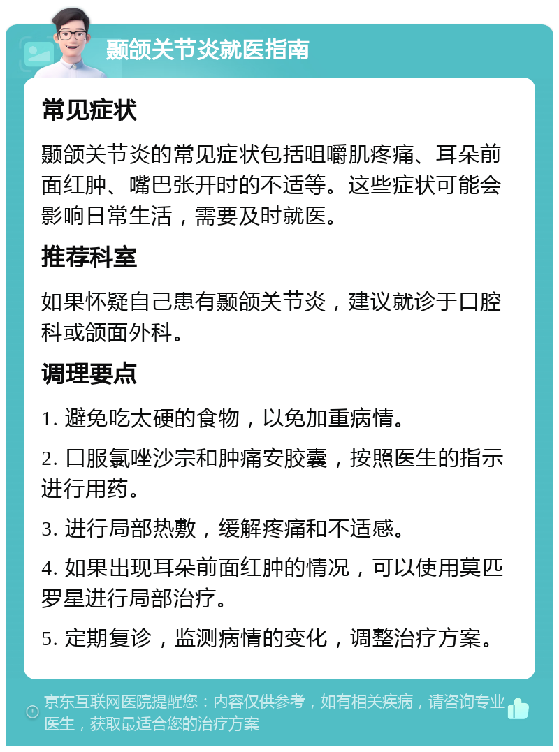 颞颌关节炎就医指南 常见症状 颞颌关节炎的常见症状包括咀嚼肌疼痛、耳朵前面红肿、嘴巴张开时的不适等。这些症状可能会影响日常生活，需要及时就医。 推荐科室 如果怀疑自己患有颞颌关节炎，建议就诊于口腔科或颌面外科。 调理要点 1. 避免吃太硬的食物，以免加重病情。 2. 口服氯唑沙宗和肿痛安胶囊，按照医生的指示进行用药。 3. 进行局部热敷，缓解疼痛和不适感。 4. 如果出现耳朵前面红肿的情况，可以使用莫匹罗星进行局部治疗。 5. 定期复诊，监测病情的变化，调整治疗方案。