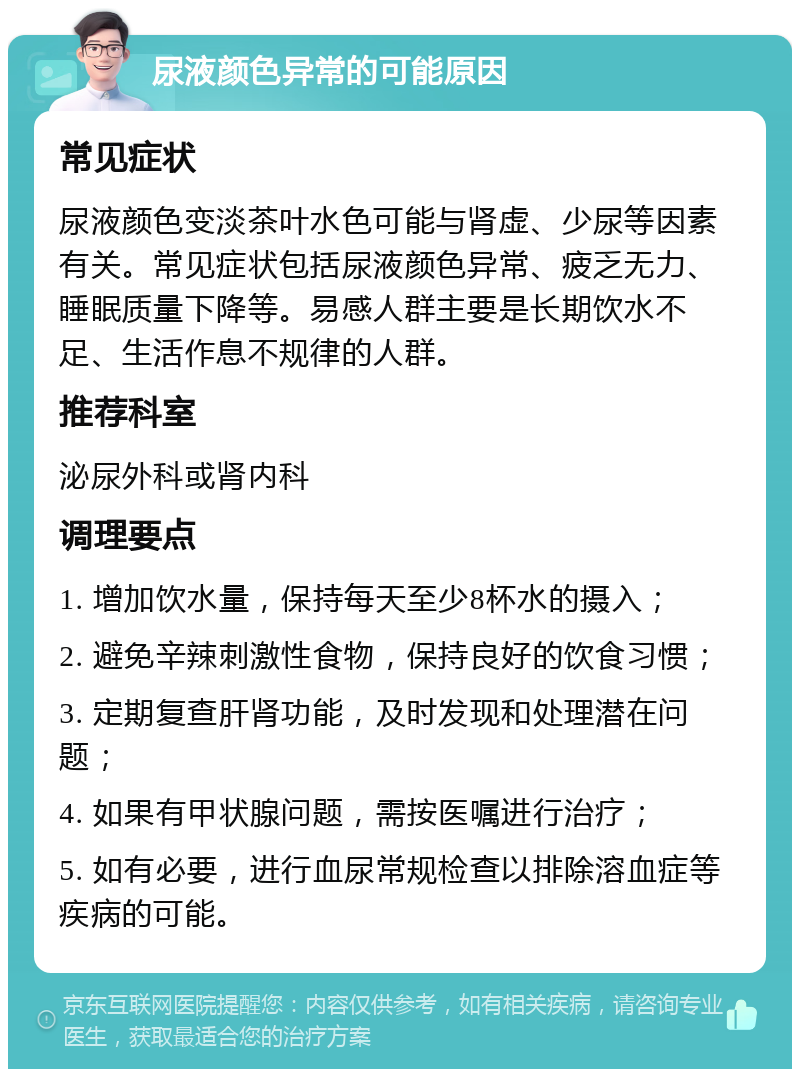 尿液颜色异常的可能原因 常见症状 尿液颜色变淡茶叶水色可能与肾虚、少尿等因素有关。常见症状包括尿液颜色异常、疲乏无力、睡眠质量下降等。易感人群主要是长期饮水不足、生活作息不规律的人群。 推荐科室 泌尿外科或肾内科 调理要点 1. 增加饮水量，保持每天至少8杯水的摄入； 2. 避免辛辣刺激性食物，保持良好的饮食习惯； 3. 定期复查肝肾功能，及时发现和处理潜在问题； 4. 如果有甲状腺问题，需按医嘱进行治疗； 5. 如有必要，进行血尿常规检查以排除溶血症等疾病的可能。