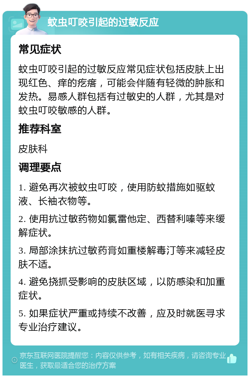 蚊虫叮咬引起的过敏反应 常见症状 蚊虫叮咬引起的过敏反应常见症状包括皮肤上出现红色、痒的疙瘩，可能会伴随有轻微的肿胀和发热。易感人群包括有过敏史的人群，尤其是对蚊虫叮咬敏感的人群。 推荐科室 皮肤科 调理要点 1. 避免再次被蚊虫叮咬，使用防蚊措施如驱蚊液、长袖衣物等。 2. 使用抗过敏药物如氯雷他定、西替利嗪等来缓解症状。 3. 局部涂抹抗过敏药膏如重楼解毒汀等来减轻皮肤不适。 4. 避免挠抓受影响的皮肤区域，以防感染和加重症状。 5. 如果症状严重或持续不改善，应及时就医寻求专业治疗建议。