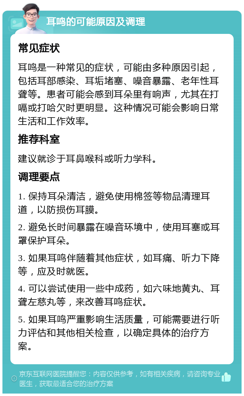 耳鸣的可能原因及调理 常见症状 耳鸣是一种常见的症状，可能由多种原因引起，包括耳部感染、耳垢堵塞、噪音暴露、老年性耳聋等。患者可能会感到耳朵里有响声，尤其在打嗝或打哈欠时更明显。这种情况可能会影响日常生活和工作效率。 推荐科室 建议就诊于耳鼻喉科或听力学科。 调理要点 1. 保持耳朵清洁，避免使用棉签等物品清理耳道，以防损伤耳膜。 2. 避免长时间暴露在噪音环境中，使用耳塞或耳罩保护耳朵。 3. 如果耳鸣伴随着其他症状，如耳痛、听力下降等，应及时就医。 4. 可以尝试使用一些中成药，如六味地黄丸、耳聋左慈丸等，来改善耳鸣症状。 5. 如果耳鸣严重影响生活质量，可能需要进行听力评估和其他相关检查，以确定具体的治疗方案。