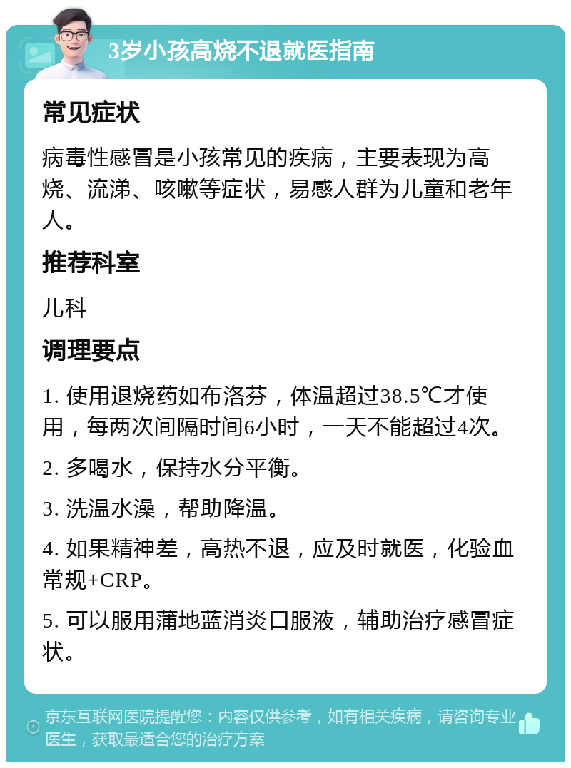 3岁小孩高烧不退就医指南 常见症状 病毒性感冒是小孩常见的疾病，主要表现为高烧、流涕、咳嗽等症状，易感人群为儿童和老年人。 推荐科室 儿科 调理要点 1. 使用退烧药如布洛芬，体温超过38.5℃才使用，每两次间隔时间6小时，一天不能超过4次。 2. 多喝水，保持水分平衡。 3. 洗温水澡，帮助降温。 4. 如果精神差，高热不退，应及时就医，化验血常规+CRP。 5. 可以服用蒲地蓝消炎口服液，辅助治疗感冒症状。