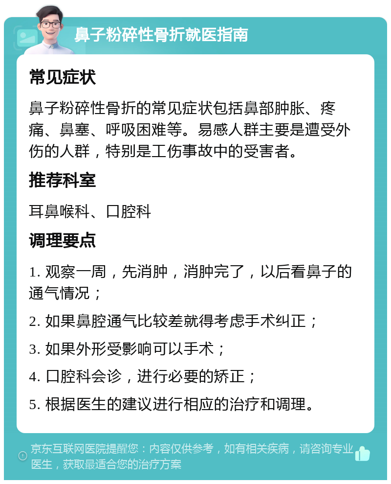 鼻子粉碎性骨折就医指南 常见症状 鼻子粉碎性骨折的常见症状包括鼻部肿胀、疼痛、鼻塞、呼吸困难等。易感人群主要是遭受外伤的人群，特别是工伤事故中的受害者。 推荐科室 耳鼻喉科、口腔科 调理要点 1. 观察一周，先消肿，消肿完了，以后看鼻子的通气情况； 2. 如果鼻腔通气比较差就得考虑手术纠正； 3. 如果外形受影响可以手术； 4. 口腔科会诊，进行必要的矫正； 5. 根据医生的建议进行相应的治疗和调理。