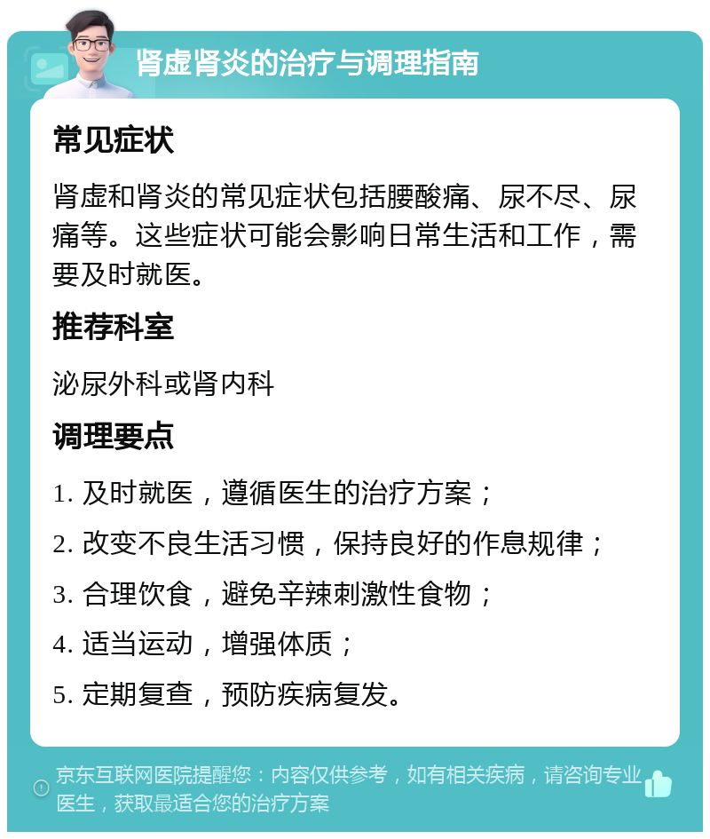 肾虚肾炎的治疗与调理指南 常见症状 肾虚和肾炎的常见症状包括腰酸痛、尿不尽、尿痛等。这些症状可能会影响日常生活和工作，需要及时就医。 推荐科室 泌尿外科或肾内科 调理要点 1. 及时就医，遵循医生的治疗方案； 2. 改变不良生活习惯，保持良好的作息规律； 3. 合理饮食，避免辛辣刺激性食物； 4. 适当运动，增强体质； 5. 定期复查，预防疾病复发。