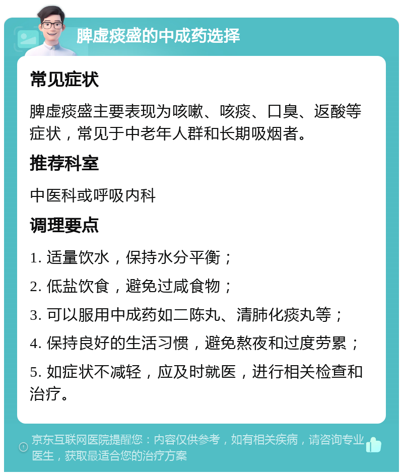 脾虚痰盛的中成药选择 常见症状 脾虚痰盛主要表现为咳嗽、咳痰、口臭、返酸等症状，常见于中老年人群和长期吸烟者。 推荐科室 中医科或呼吸内科 调理要点 1. 适量饮水，保持水分平衡； 2. 低盐饮食，避免过咸食物； 3. 可以服用中成药如二陈丸、清肺化痰丸等； 4. 保持良好的生活习惯，避免熬夜和过度劳累； 5. 如症状不减轻，应及时就医，进行相关检查和治疗。