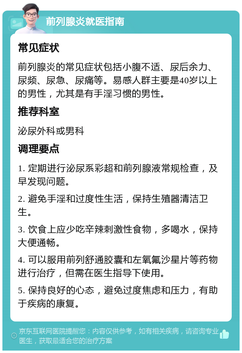 前列腺炎就医指南 常见症状 前列腺炎的常见症状包括小腹不适、尿后余力、尿频、尿急、尿痛等。易感人群主要是40岁以上的男性，尤其是有手淫习惯的男性。 推荐科室 泌尿外科或男科 调理要点 1. 定期进行泌尿系彩超和前列腺液常规检查，及早发现问题。 2. 避免手淫和过度性生活，保持生殖器清洁卫生。 3. 饮食上应少吃辛辣刺激性食物，多喝水，保持大便通畅。 4. 可以服用前列舒通胶囊和左氧氟沙星片等药物进行治疗，但需在医生指导下使用。 5. 保持良好的心态，避免过度焦虑和压力，有助于疾病的康复。