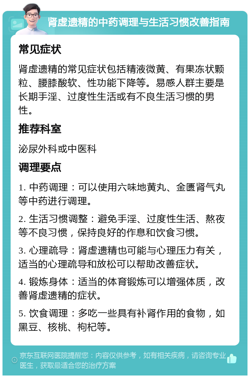 肾虚遗精的中药调理与生活习惯改善指南 常见症状 肾虚遗精的常见症状包括精液微黄、有果冻状颗粒、腰膝酸软、性功能下降等。易感人群主要是长期手淫、过度性生活或有不良生活习惯的男性。 推荐科室 泌尿外科或中医科 调理要点 1. 中药调理：可以使用六味地黄丸、金匮肾气丸等中药进行调理。 2. 生活习惯调整：避免手淫、过度性生活、熬夜等不良习惯，保持良好的作息和饮食习惯。 3. 心理疏导：肾虚遗精也可能与心理压力有关，适当的心理疏导和放松可以帮助改善症状。 4. 锻炼身体：适当的体育锻炼可以增强体质，改善肾虚遗精的症状。 5. 饮食调理：多吃一些具有补肾作用的食物，如黑豆、核桃、枸杞等。