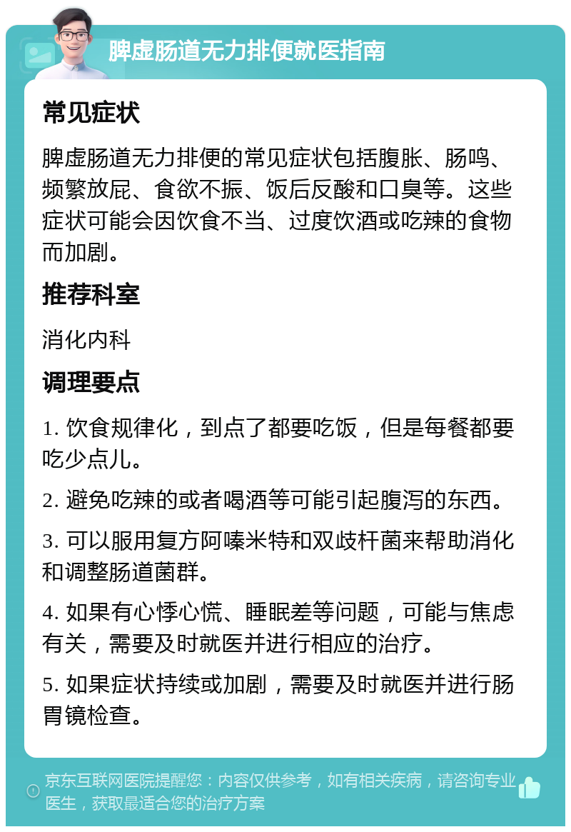 脾虚肠道无力排便就医指南 常见症状 脾虚肠道无力排便的常见症状包括腹胀、肠鸣、频繁放屁、食欲不振、饭后反酸和口臭等。这些症状可能会因饮食不当、过度饮酒或吃辣的食物而加剧。 推荐科室 消化内科 调理要点 1. 饮食规律化，到点了都要吃饭，但是每餐都要吃少点儿。 2. 避免吃辣的或者喝酒等可能引起腹泻的东西。 3. 可以服用复方阿嗪米特和双歧杆菌来帮助消化和调整肠道菌群。 4. 如果有心悸心慌、睡眠差等问题，可能与焦虑有关，需要及时就医并进行相应的治疗。 5. 如果症状持续或加剧，需要及时就医并进行肠胃镜检查。