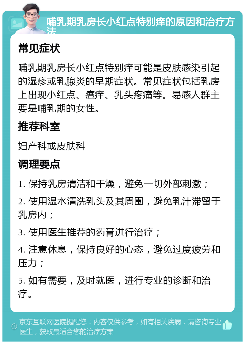 哺乳期乳房长小红点特别痒的原因和治疗方法 常见症状 哺乳期乳房长小红点特别痒可能是皮肤感染引起的湿疹或乳腺炎的早期症状。常见症状包括乳房上出现小红点、瘙痒、乳头疼痛等。易感人群主要是哺乳期的女性。 推荐科室 妇产科或皮肤科 调理要点 1. 保持乳房清洁和干燥，避免一切外部刺激； 2. 使用温水清洗乳头及其周围，避免乳汁滞留于乳房内； 3. 使用医生推荐的药膏进行治疗； 4. 注意休息，保持良好的心态，避免过度疲劳和压力； 5. 如有需要，及时就医，进行专业的诊断和治疗。