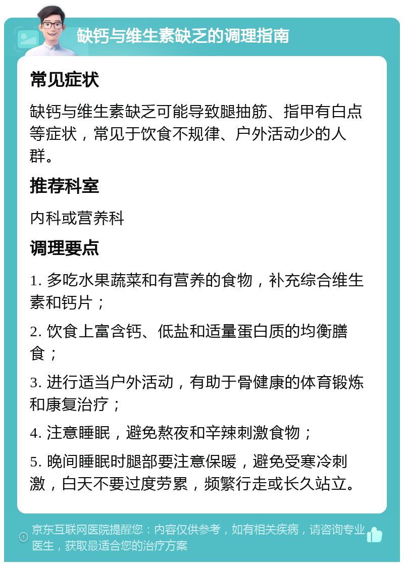 缺钙与维生素缺乏的调理指南 常见症状 缺钙与维生素缺乏可能导致腿抽筋、指甲有白点等症状，常见于饮食不规律、户外活动少的人群。 推荐科室 内科或营养科 调理要点 1. 多吃水果蔬菜和有营养的食物，补充综合维生素和钙片； 2. 饮食上富含钙、低盐和适量蛋白质的均衡膳食； 3. 进行适当户外活动，有助于骨健康的体育锻炼和康复治疗； 4. 注意睡眠，避免熬夜和辛辣刺激食物； 5. 晚间睡眠时腿部要注意保暖，避免受寒冷刺激，白天不要过度劳累，频繁行走或长久站立。