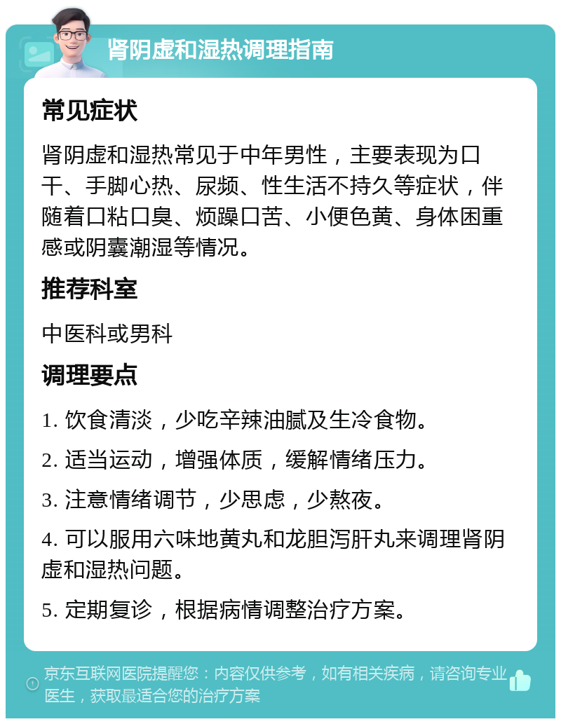 肾阴虚和湿热调理指南 常见症状 肾阴虚和湿热常见于中年男性，主要表现为口干、手脚心热、尿频、性生活不持久等症状，伴随着口粘口臭、烦躁口苦、小便色黄、身体困重感或阴囊潮湿等情况。 推荐科室 中医科或男科 调理要点 1. 饮食清淡，少吃辛辣油腻及生冷食物。 2. 适当运动，增强体质，缓解情绪压力。 3. 注意情绪调节，少思虑，少熬夜。 4. 可以服用六味地黄丸和龙胆泻肝丸来调理肾阴虚和湿热问题。 5. 定期复诊，根据病情调整治疗方案。