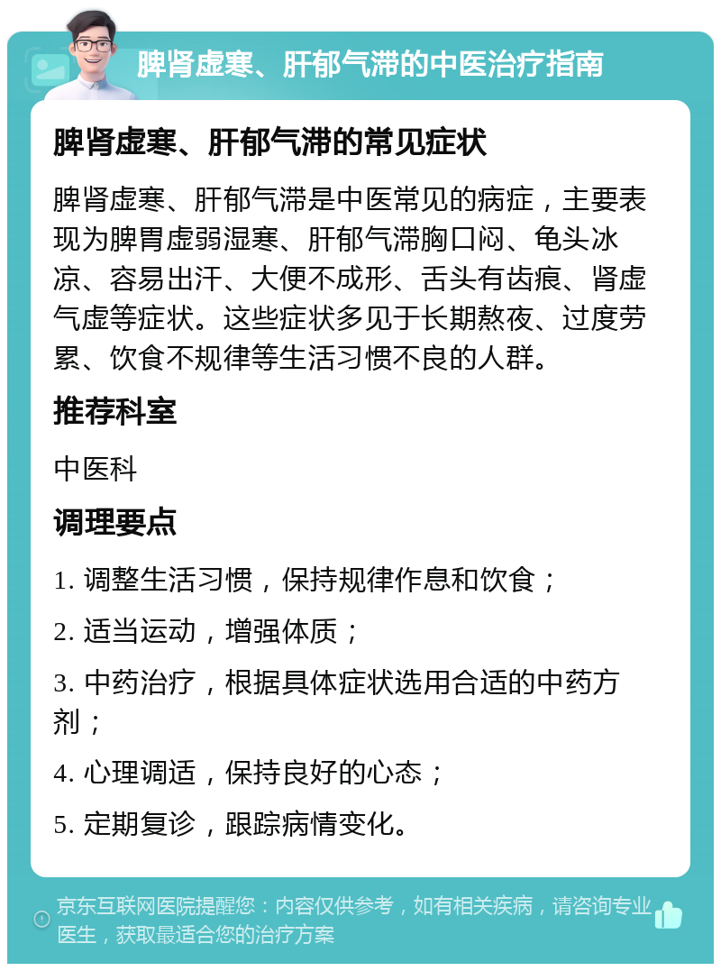 脾肾虚寒、肝郁气滞的中医治疗指南 脾肾虚寒、肝郁气滞的常见症状 脾肾虚寒、肝郁气滞是中医常见的病症，主要表现为脾胃虚弱湿寒、肝郁气滞胸口闷、龟头冰凉、容易出汗、大便不成形、舌头有齿痕、肾虚气虚等症状。这些症状多见于长期熬夜、过度劳累、饮食不规律等生活习惯不良的人群。 推荐科室 中医科 调理要点 1. 调整生活习惯，保持规律作息和饮食； 2. 适当运动，增强体质； 3. 中药治疗，根据具体症状选用合适的中药方剂； 4. 心理调适，保持良好的心态； 5. 定期复诊，跟踪病情变化。