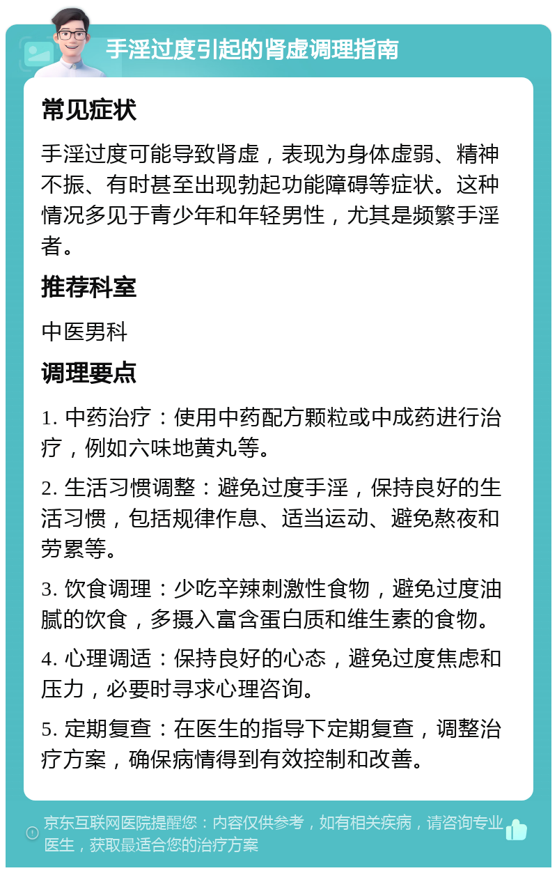 手淫过度引起的肾虚调理指南 常见症状 手淫过度可能导致肾虚，表现为身体虚弱、精神不振、有时甚至出现勃起功能障碍等症状。这种情况多见于青少年和年轻男性，尤其是频繁手淫者。 推荐科室 中医男科 调理要点 1. 中药治疗：使用中药配方颗粒或中成药进行治疗，例如六味地黄丸等。 2. 生活习惯调整：避免过度手淫，保持良好的生活习惯，包括规律作息、适当运动、避免熬夜和劳累等。 3. 饮食调理：少吃辛辣刺激性食物，避免过度油腻的饮食，多摄入富含蛋白质和维生素的食物。 4. 心理调适：保持良好的心态，避免过度焦虑和压力，必要时寻求心理咨询。 5. 定期复查：在医生的指导下定期复查，调整治疗方案，确保病情得到有效控制和改善。