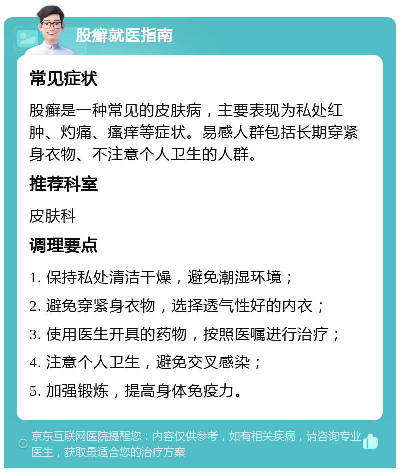 股癣就医指南 常见症状 股癣是一种常见的皮肤病，主要表现为私处红肿、灼痛、瘙痒等症状。易感人群包括长期穿紧身衣物、不注意个人卫生的人群。 推荐科室 皮肤科 调理要点 1. 保持私处清洁干燥，避免潮湿环境； 2. 避免穿紧身衣物，选择透气性好的内衣； 3. 使用医生开具的药物，按照医嘱进行治疗； 4. 注意个人卫生，避免交叉感染； 5. 加强锻炼，提高身体免疫力。