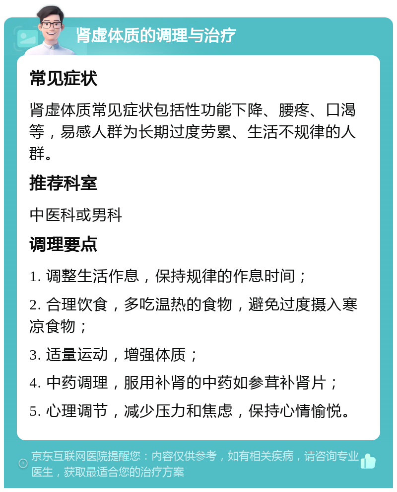 肾虚体质的调理与治疗 常见症状 肾虚体质常见症状包括性功能下降、腰疼、口渴等，易感人群为长期过度劳累、生活不规律的人群。 推荐科室 中医科或男科 调理要点 1. 调整生活作息，保持规律的作息时间； 2. 合理饮食，多吃温热的食物，避免过度摄入寒凉食物； 3. 适量运动，增强体质； 4. 中药调理，服用补肾的中药如参茸补肾片； 5. 心理调节，减少压力和焦虑，保持心情愉悦。