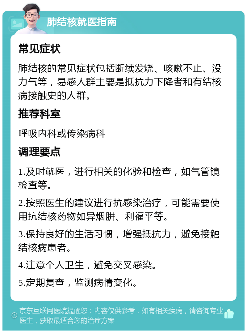 肺结核就医指南 常见症状 肺结核的常见症状包括断续发烧、咳嗽不止、没力气等，易感人群主要是抵抗力下降者和有结核病接触史的人群。 推荐科室 呼吸内科或传染病科 调理要点 1.及时就医，进行相关的化验和检查，如气管镜检查等。 2.按照医生的建议进行抗感染治疗，可能需要使用抗结核药物如异烟肼、利福平等。 3.保持良好的生活习惯，增强抵抗力，避免接触结核病患者。 4.注意个人卫生，避免交叉感染。 5.定期复查，监测病情变化。