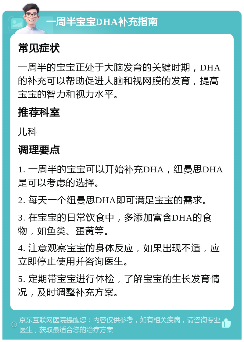 一周半宝宝DHA补充指南 常见症状 一周半的宝宝正处于大脑发育的关键时期，DHA的补充可以帮助促进大脑和视网膜的发育，提高宝宝的智力和视力水平。 推荐科室 儿科 调理要点 1. 一周半的宝宝可以开始补充DHA，纽曼思DHA是可以考虑的选择。 2. 每天一个纽曼思DHA即可满足宝宝的需求。 3. 在宝宝的日常饮食中，多添加富含DHA的食物，如鱼类、蛋黄等。 4. 注意观察宝宝的身体反应，如果出现不适，应立即停止使用并咨询医生。 5. 定期带宝宝进行体检，了解宝宝的生长发育情况，及时调整补充方案。