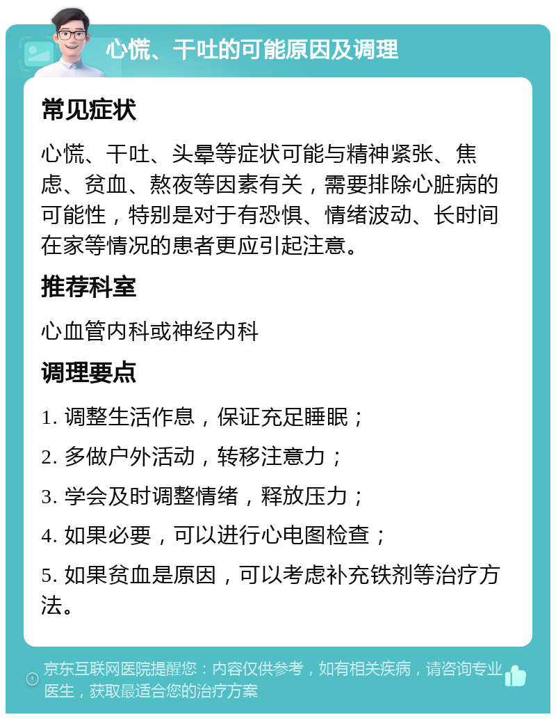 心慌、干吐的可能原因及调理 常见症状 心慌、干吐、头晕等症状可能与精神紧张、焦虑、贫血、熬夜等因素有关，需要排除心脏病的可能性，特别是对于有恐惧、情绪波动、长时间在家等情况的患者更应引起注意。 推荐科室 心血管内科或神经内科 调理要点 1. 调整生活作息，保证充足睡眠； 2. 多做户外活动，转移注意力； 3. 学会及时调整情绪，释放压力； 4. 如果必要，可以进行心电图检查； 5. 如果贫血是原因，可以考虑补充铁剂等治疗方法。