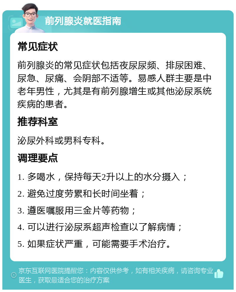 前列腺炎就医指南 常见症状 前列腺炎的常见症状包括夜尿尿频、排尿困难、尿急、尿痛、会阴部不适等。易感人群主要是中老年男性，尤其是有前列腺增生或其他泌尿系统疾病的患者。 推荐科室 泌尿外科或男科专科。 调理要点 1. 多喝水，保持每天2升以上的水分摄入； 2. 避免过度劳累和长时间坐着； 3. 遵医嘱服用三金片等药物； 4. 可以进行泌尿系超声检查以了解病情； 5. 如果症状严重，可能需要手术治疗。