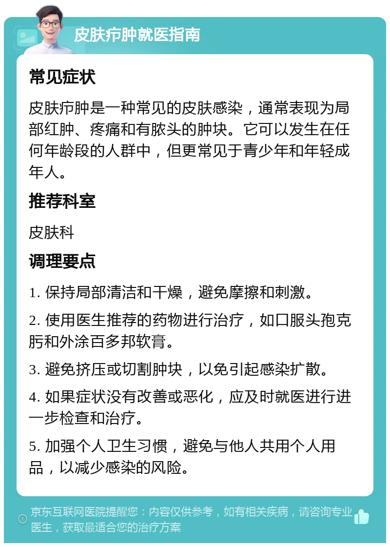 皮肤疖肿就医指南 常见症状 皮肤疖肿是一种常见的皮肤感染，通常表现为局部红肿、疼痛和有脓头的肿块。它可以发生在任何年龄段的人群中，但更常见于青少年和年轻成年人。 推荐科室 皮肤科 调理要点 1. 保持局部清洁和干燥，避免摩擦和刺激。 2. 使用医生推荐的药物进行治疗，如口服头孢克肟和外涂百多邦软膏。 3. 避免挤压或切割肿块，以免引起感染扩散。 4. 如果症状没有改善或恶化，应及时就医进行进一步检查和治疗。 5. 加强个人卫生习惯，避免与他人共用个人用品，以减少感染的风险。