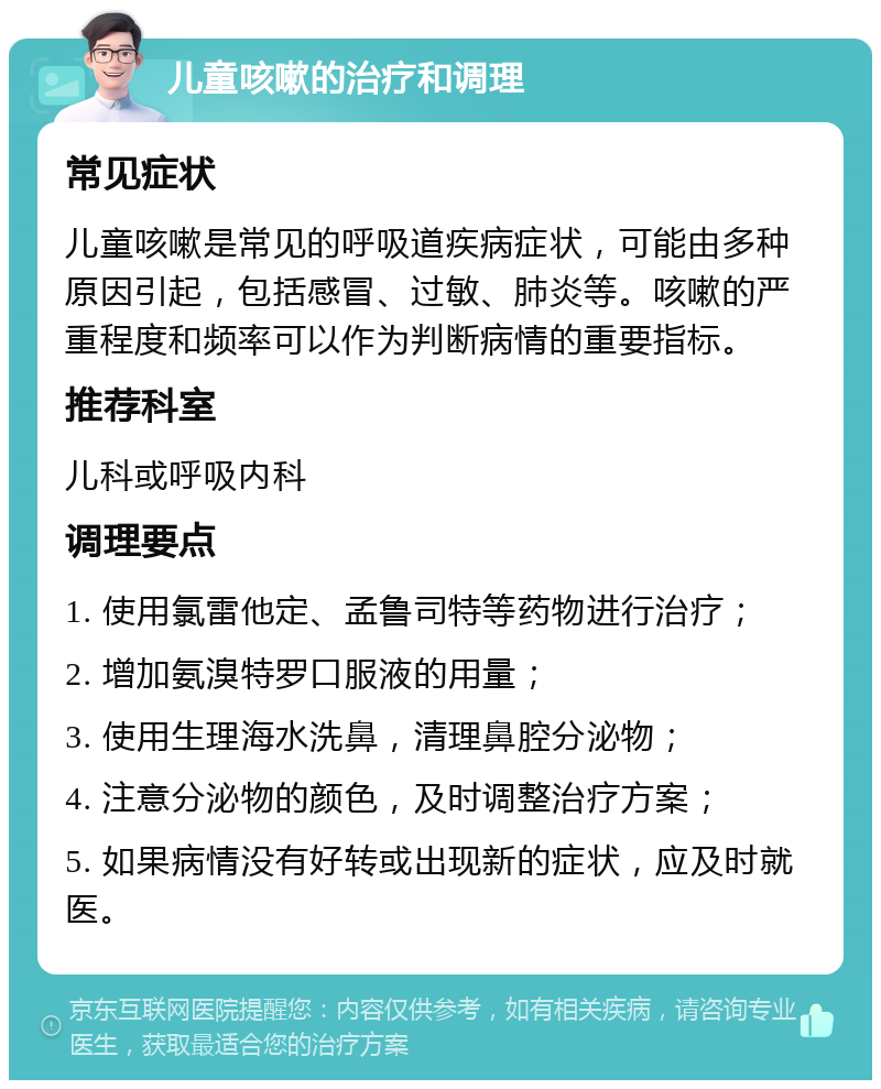 儿童咳嗽的治疗和调理 常见症状 儿童咳嗽是常见的呼吸道疾病症状，可能由多种原因引起，包括感冒、过敏、肺炎等。咳嗽的严重程度和频率可以作为判断病情的重要指标。 推荐科室 儿科或呼吸内科 调理要点 1. 使用氯雷他定、孟鲁司特等药物进行治疗； 2. 增加氨溴特罗口服液的用量； 3. 使用生理海水洗鼻，清理鼻腔分泌物； 4. 注意分泌物的颜色，及时调整治疗方案； 5. 如果病情没有好转或出现新的症状，应及时就医。