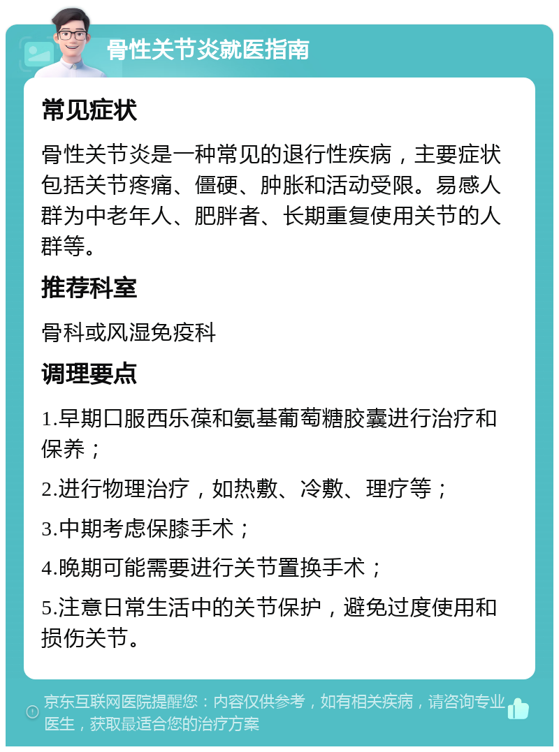 骨性关节炎就医指南 常见症状 骨性关节炎是一种常见的退行性疾病，主要症状包括关节疼痛、僵硬、肿胀和活动受限。易感人群为中老年人、肥胖者、长期重复使用关节的人群等。 推荐科室 骨科或风湿免疫科 调理要点 1.早期口服西乐葆和氨基葡萄糖胶囊进行治疗和保养； 2.进行物理治疗，如热敷、冷敷、理疗等； 3.中期考虑保膝手术； 4.晚期可能需要进行关节置换手术； 5.注意日常生活中的关节保护，避免过度使用和损伤关节。