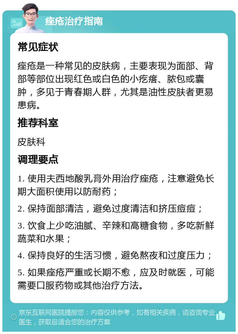 痤疮治疗指南 常见症状 痤疮是一种常见的皮肤病，主要表现为面部、背部等部位出现红色或白色的小疙瘩、脓包或囊肿，多见于青春期人群，尤其是油性皮肤者更易患病。 推荐科室 皮肤科 调理要点 1. 使用夫西地酸乳膏外用治疗痤疮，注意避免长期大面积使用以防耐药； 2. 保持面部清洁，避免过度清洁和挤压痘痘； 3. 饮食上少吃油腻、辛辣和高糖食物，多吃新鲜蔬菜和水果； 4. 保持良好的生活习惯，避免熬夜和过度压力； 5. 如果痤疮严重或长期不愈，应及时就医，可能需要口服药物或其他治疗方法。