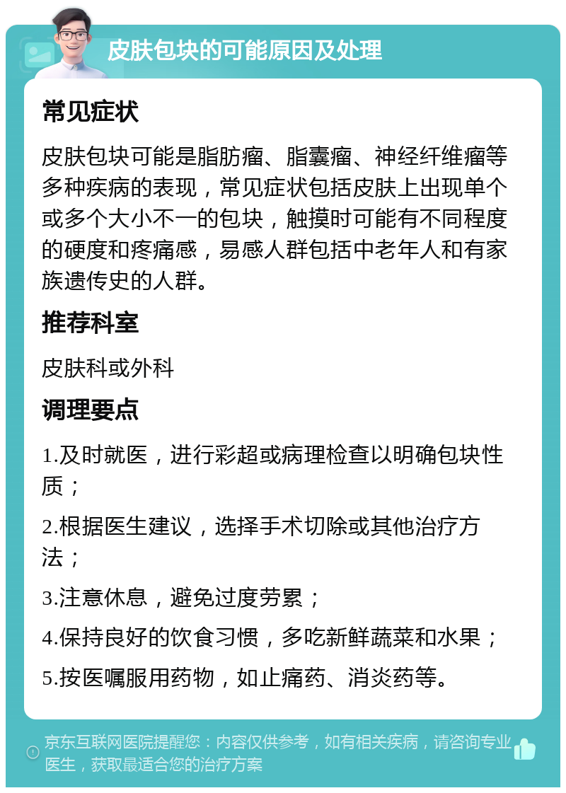 皮肤包块的可能原因及处理 常见症状 皮肤包块可能是脂肪瘤、脂囊瘤、神经纤维瘤等多种疾病的表现，常见症状包括皮肤上出现单个或多个大小不一的包块，触摸时可能有不同程度的硬度和疼痛感，易感人群包括中老年人和有家族遗传史的人群。 推荐科室 皮肤科或外科 调理要点 1.及时就医，进行彩超或病理检查以明确包块性质； 2.根据医生建议，选择手术切除或其他治疗方法； 3.注意休息，避免过度劳累； 4.保持良好的饮食习惯，多吃新鲜蔬菜和水果； 5.按医嘱服用药物，如止痛药、消炎药等。