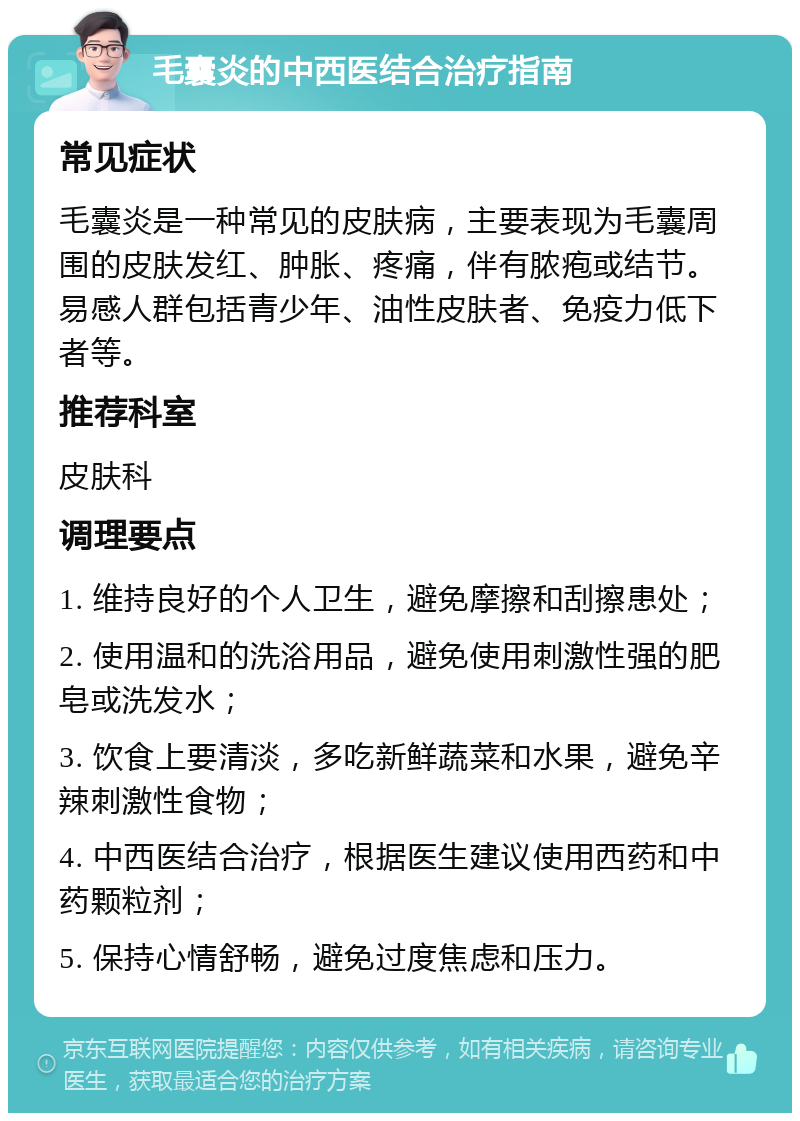 毛囊炎的中西医结合治疗指南 常见症状 毛囊炎是一种常见的皮肤病，主要表现为毛囊周围的皮肤发红、肿胀、疼痛，伴有脓疱或结节。易感人群包括青少年、油性皮肤者、免疫力低下者等。 推荐科室 皮肤科 调理要点 1. 维持良好的个人卫生，避免摩擦和刮擦患处； 2. 使用温和的洗浴用品，避免使用刺激性强的肥皂或洗发水； 3. 饮食上要清淡，多吃新鲜蔬菜和水果，避免辛辣刺激性食物； 4. 中西医结合治疗，根据医生建议使用西药和中药颗粒剂； 5. 保持心情舒畅，避免过度焦虑和压力。