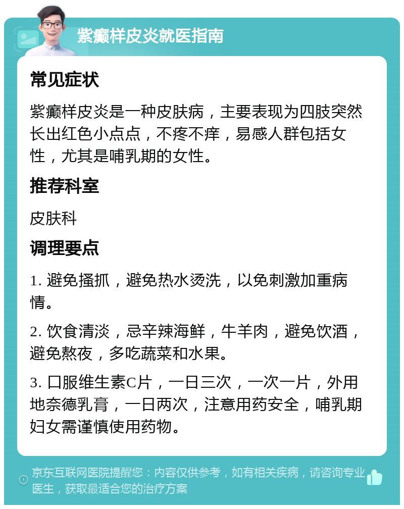 紫癫样皮炎就医指南 常见症状 紫癫样皮炎是一种皮肤病，主要表现为四肢突然长出红色小点点，不疼不痒，易感人群包括女性，尤其是哺乳期的女性。 推荐科室 皮肤科 调理要点 1. 避免搔抓，避免热水烫洗，以免刺激加重病情。 2. 饮食清淡，忌辛辣海鲜，牛羊肉，避免饮酒，避免熬夜，多吃蔬菜和水果。 3. 口服维生素C片，一日三次，一次一片，外用地奈德乳膏，一日两次，注意用药安全，哺乳期妇女需谨慎使用药物。