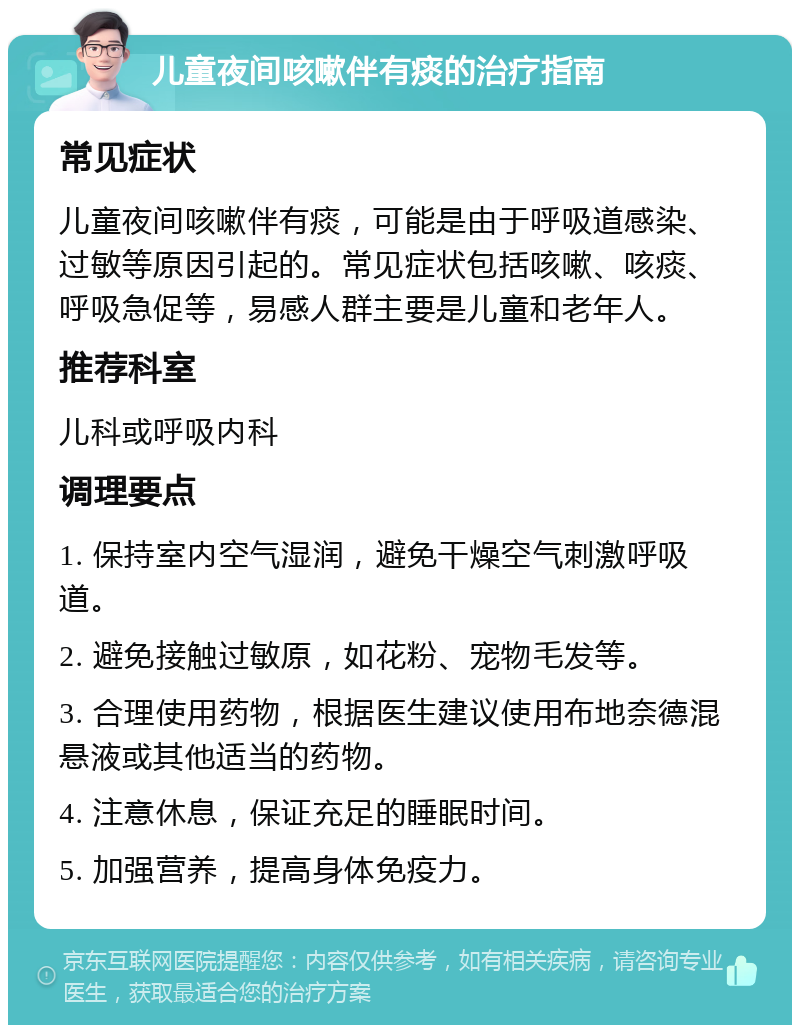 儿童夜间咳嗽伴有痰的治疗指南 常见症状 儿童夜间咳嗽伴有痰，可能是由于呼吸道感染、过敏等原因引起的。常见症状包括咳嗽、咳痰、呼吸急促等，易感人群主要是儿童和老年人。 推荐科室 儿科或呼吸内科 调理要点 1. 保持室内空气湿润，避免干燥空气刺激呼吸道。 2. 避免接触过敏原，如花粉、宠物毛发等。 3. 合理使用药物，根据医生建议使用布地奈德混悬液或其他适当的药物。 4. 注意休息，保证充足的睡眠时间。 5. 加强营养，提高身体免疫力。