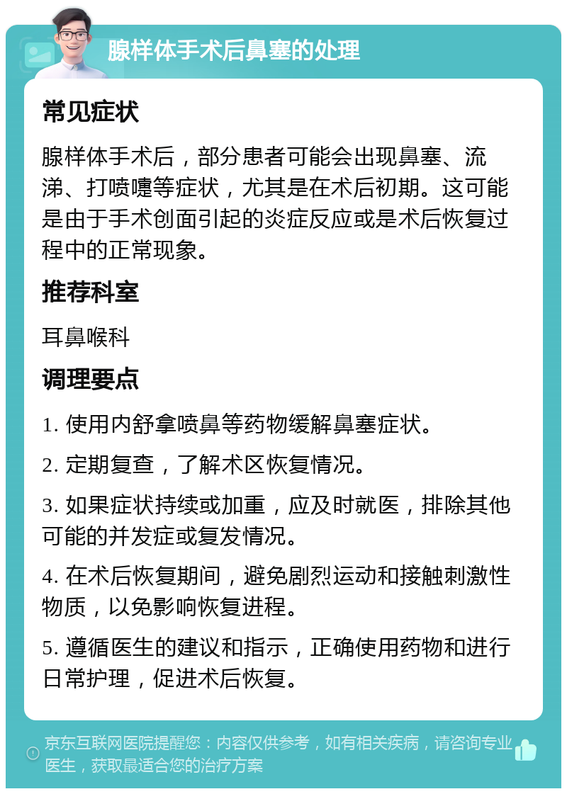 腺样体手术后鼻塞的处理 常见症状 腺样体手术后，部分患者可能会出现鼻塞、流涕、打喷嚏等症状，尤其是在术后初期。这可能是由于手术创面引起的炎症反应或是术后恢复过程中的正常现象。 推荐科室 耳鼻喉科 调理要点 1. 使用内舒拿喷鼻等药物缓解鼻塞症状。 2. 定期复查，了解术区恢复情况。 3. 如果症状持续或加重，应及时就医，排除其他可能的并发症或复发情况。 4. 在术后恢复期间，避免剧烈运动和接触刺激性物质，以免影响恢复进程。 5. 遵循医生的建议和指示，正确使用药物和进行日常护理，促进术后恢复。