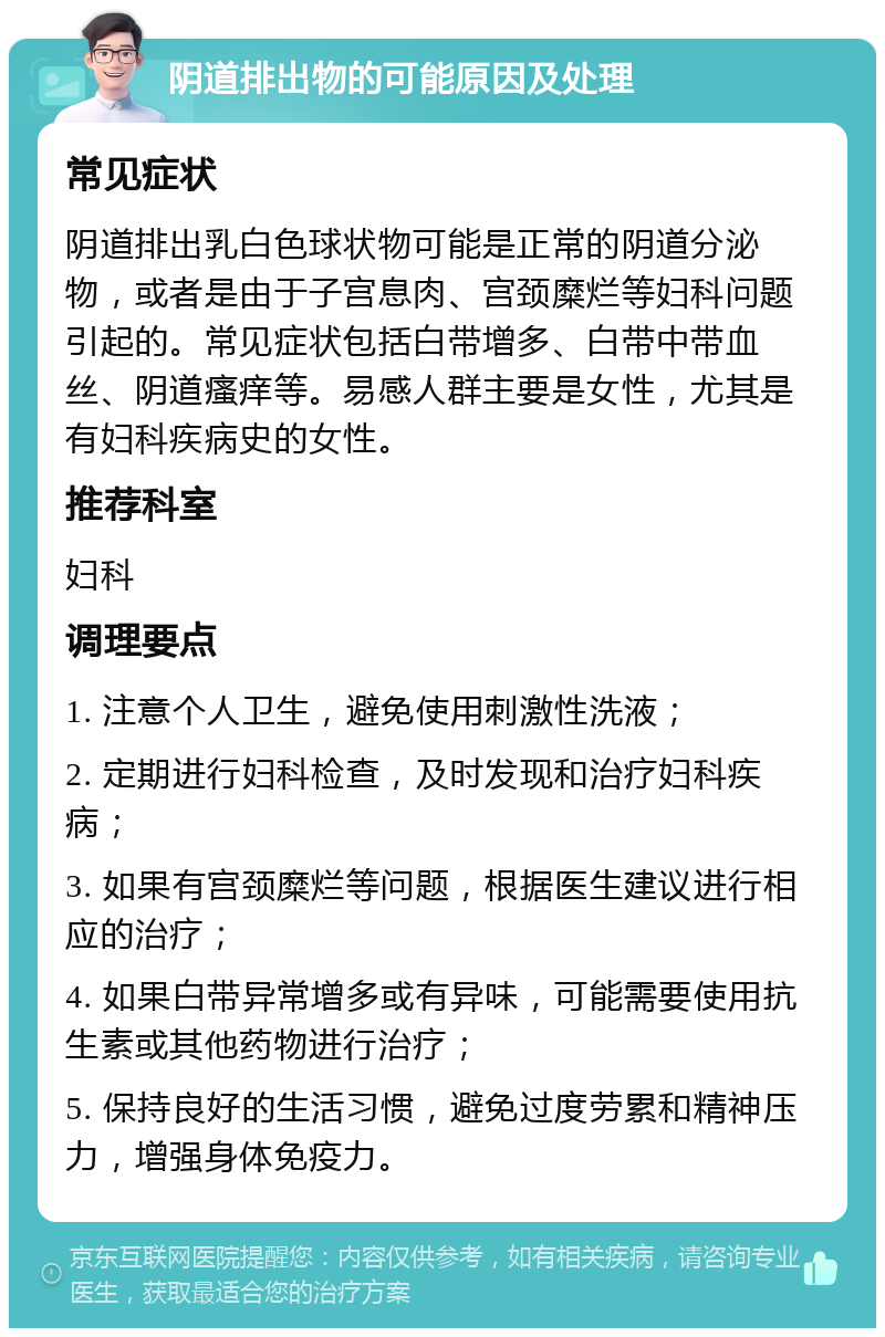 阴道排出物的可能原因及处理 常见症状 阴道排出乳白色球状物可能是正常的阴道分泌物，或者是由于子宫息肉、宫颈糜烂等妇科问题引起的。常见症状包括白带增多、白带中带血丝、阴道瘙痒等。易感人群主要是女性，尤其是有妇科疾病史的女性。 推荐科室 妇科 调理要点 1. 注意个人卫生，避免使用刺激性洗液； 2. 定期进行妇科检查，及时发现和治疗妇科疾病； 3. 如果有宫颈糜烂等问题，根据医生建议进行相应的治疗； 4. 如果白带异常增多或有异味，可能需要使用抗生素或其他药物进行治疗； 5. 保持良好的生活习惯，避免过度劳累和精神压力，增强身体免疫力。