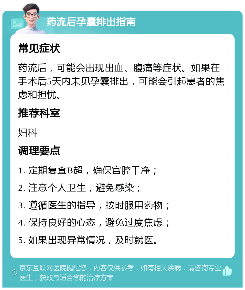 药流后孕囊排出指南 常见症状 药流后，可能会出现出血、腹痛等症状。如果在手术后5天内未见孕囊排出，可能会引起患者的焦虑和担忧。 推荐科室 妇科 调理要点 1. 定期复查B超，确保宫腔干净； 2. 注意个人卫生，避免感染； 3. 遵循医生的指导，按时服用药物； 4. 保持良好的心态，避免过度焦虑； 5. 如果出现异常情况，及时就医。