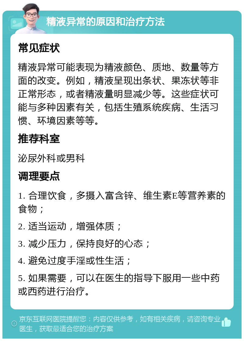 精液异常的原因和治疗方法 常见症状 精液异常可能表现为精液颜色、质地、数量等方面的改变。例如，精液呈现出条状、果冻状等非正常形态，或者精液量明显减少等。这些症状可能与多种因素有关，包括生殖系统疾病、生活习惯、环境因素等等。 推荐科室 泌尿外科或男科 调理要点 1. 合理饮食，多摄入富含锌、维生素E等营养素的食物； 2. 适当运动，增强体质； 3. 减少压力，保持良好的心态； 4. 避免过度手淫或性生活； 5. 如果需要，可以在医生的指导下服用一些中药或西药进行治疗。