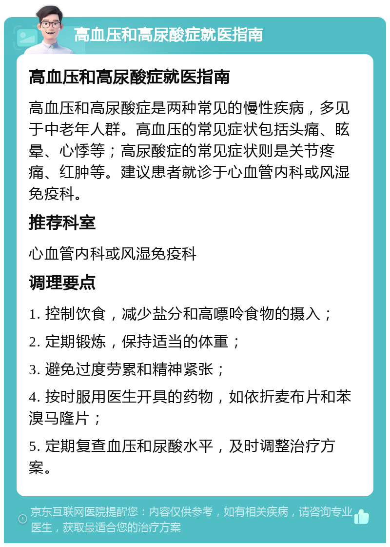 高血压和高尿酸症就医指南 高血压和高尿酸症就医指南 高血压和高尿酸症是两种常见的慢性疾病，多见于中老年人群。高血压的常见症状包括头痛、眩晕、心悸等；高尿酸症的常见症状则是关节疼痛、红肿等。建议患者就诊于心血管内科或风湿免疫科。 推荐科室 心血管内科或风湿免疫科 调理要点 1. 控制饮食，减少盐分和高嘌呤食物的摄入； 2. 定期锻炼，保持适当的体重； 3. 避免过度劳累和精神紧张； 4. 按时服用医生开具的药物，如依折麦布片和苯溴马隆片； 5. 定期复查血压和尿酸水平，及时调整治疗方案。