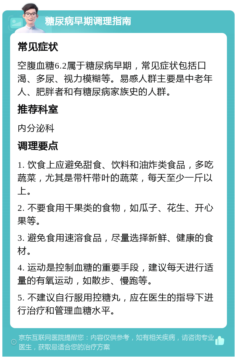 糖尿病早期调理指南 常见症状 空腹血糖6.2属于糖尿病早期，常见症状包括口渴、多尿、视力模糊等。易感人群主要是中老年人、肥胖者和有糖尿病家族史的人群。 推荐科室 内分泌科 调理要点 1. 饮食上应避免甜食、饮料和油炸类食品，多吃蔬菜，尤其是带杆带叶的蔬菜，每天至少一斤以上。 2. 不要食用干果类的食物，如瓜子、花生、开心果等。 3. 避免食用速溶食品，尽量选择新鲜、健康的食材。 4. 运动是控制血糖的重要手段，建议每天进行适量的有氧运动，如散步、慢跑等。 5. 不建议自行服用控糖丸，应在医生的指导下进行治疗和管理血糖水平。