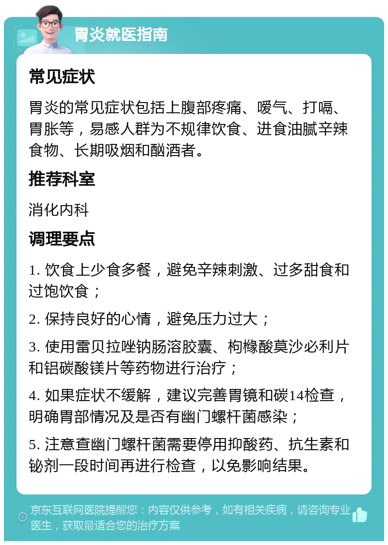 胃炎就医指南 常见症状 胃炎的常见症状包括上腹部疼痛、嗳气、打嗝、胃胀等，易感人群为不规律饮食、进食油腻辛辣食物、长期吸烟和酗酒者。 推荐科室 消化内科 调理要点 1. 饮食上少食多餐，避免辛辣刺激、过多甜食和过饱饮食； 2. 保持良好的心情，避免压力过大； 3. 使用雷贝拉唑钠肠溶胶囊、枸橼酸莫沙必利片和铝碳酸镁片等药物进行治疗； 4. 如果症状不缓解，建议完善胃镜和碳14检查，明确胃部情况及是否有幽门螺杆菌感染； 5. 注意查幽门螺杆菌需要停用抑酸药、抗生素和铋剂一段时间再进行检查，以免影响结果。