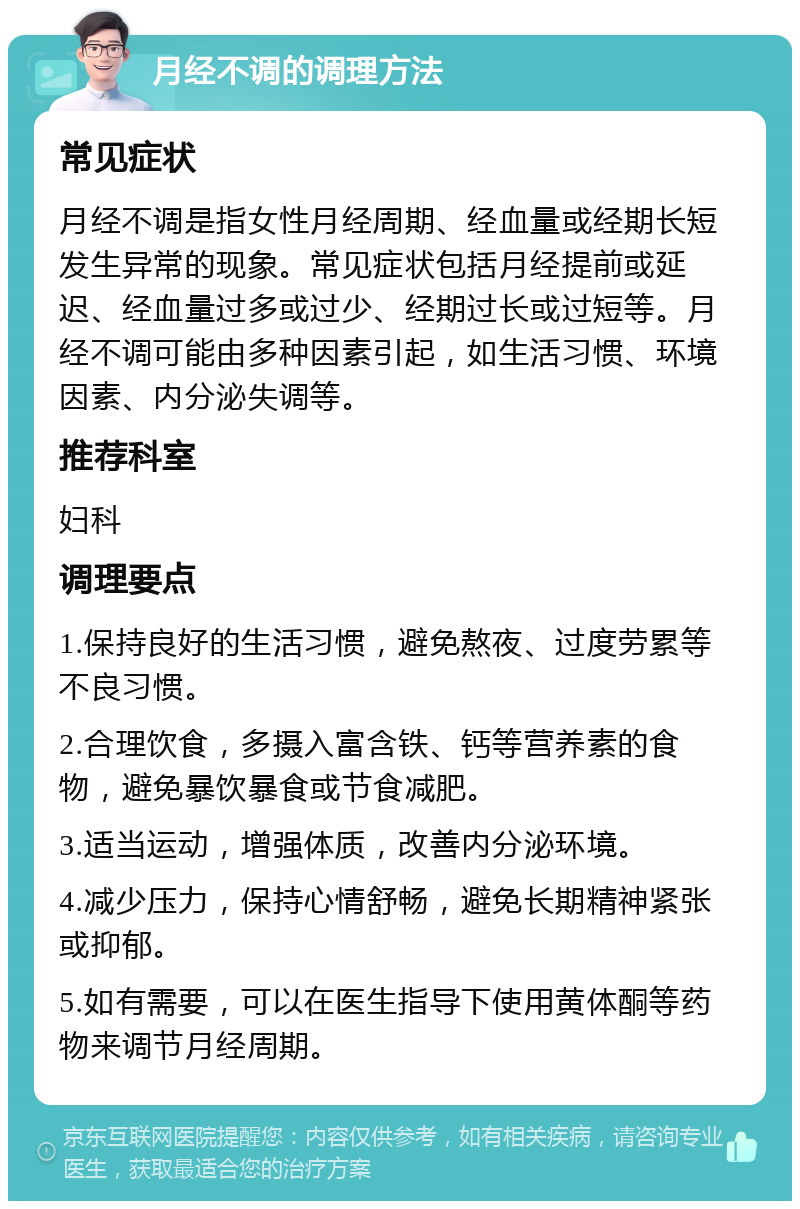 月经不调的调理方法 常见症状 月经不调是指女性月经周期、经血量或经期长短发生异常的现象。常见症状包括月经提前或延迟、经血量过多或过少、经期过长或过短等。月经不调可能由多种因素引起，如生活习惯、环境因素、内分泌失调等。 推荐科室 妇科 调理要点 1.保持良好的生活习惯，避免熬夜、过度劳累等不良习惯。 2.合理饮食，多摄入富含铁、钙等营养素的食物，避免暴饮暴食或节食减肥。 3.适当运动，增强体质，改善内分泌环境。 4.减少压力，保持心情舒畅，避免长期精神紧张或抑郁。 5.如有需要，可以在医生指导下使用黄体酮等药物来调节月经周期。