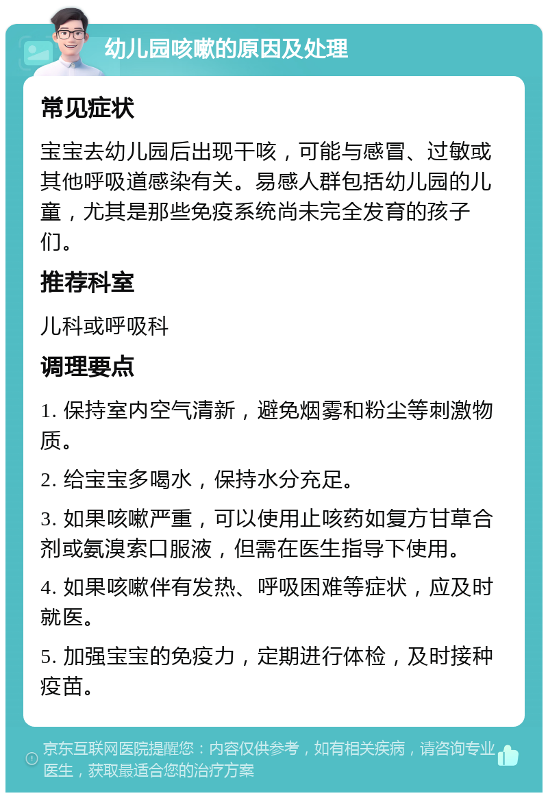 幼儿园咳嗽的原因及处理 常见症状 宝宝去幼儿园后出现干咳，可能与感冒、过敏或其他呼吸道感染有关。易感人群包括幼儿园的儿童，尤其是那些免疫系统尚未完全发育的孩子们。 推荐科室 儿科或呼吸科 调理要点 1. 保持室内空气清新，避免烟雾和粉尘等刺激物质。 2. 给宝宝多喝水，保持水分充足。 3. 如果咳嗽严重，可以使用止咳药如复方甘草合剂或氨溴索口服液，但需在医生指导下使用。 4. 如果咳嗽伴有发热、呼吸困难等症状，应及时就医。 5. 加强宝宝的免疫力，定期进行体检，及时接种疫苗。