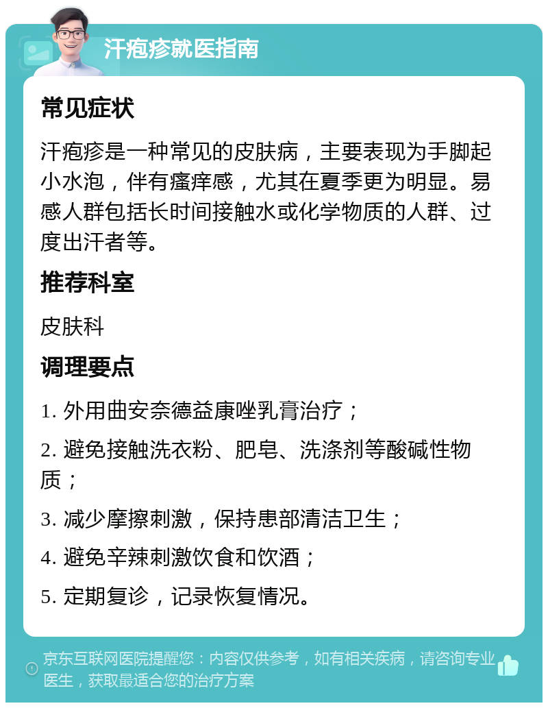 汗疱疹就医指南 常见症状 汗疱疹是一种常见的皮肤病，主要表现为手脚起小水泡，伴有瘙痒感，尤其在夏季更为明显。易感人群包括长时间接触水或化学物质的人群、过度出汗者等。 推荐科室 皮肤科 调理要点 1. 外用曲安奈德益康唑乳膏治疗； 2. 避免接触洗衣粉、肥皂、洗涤剂等酸碱性物质； 3. 减少摩擦刺激，保持患部清洁卫生； 4. 避免辛辣刺激饮食和饮酒； 5. 定期复诊，记录恢复情况。