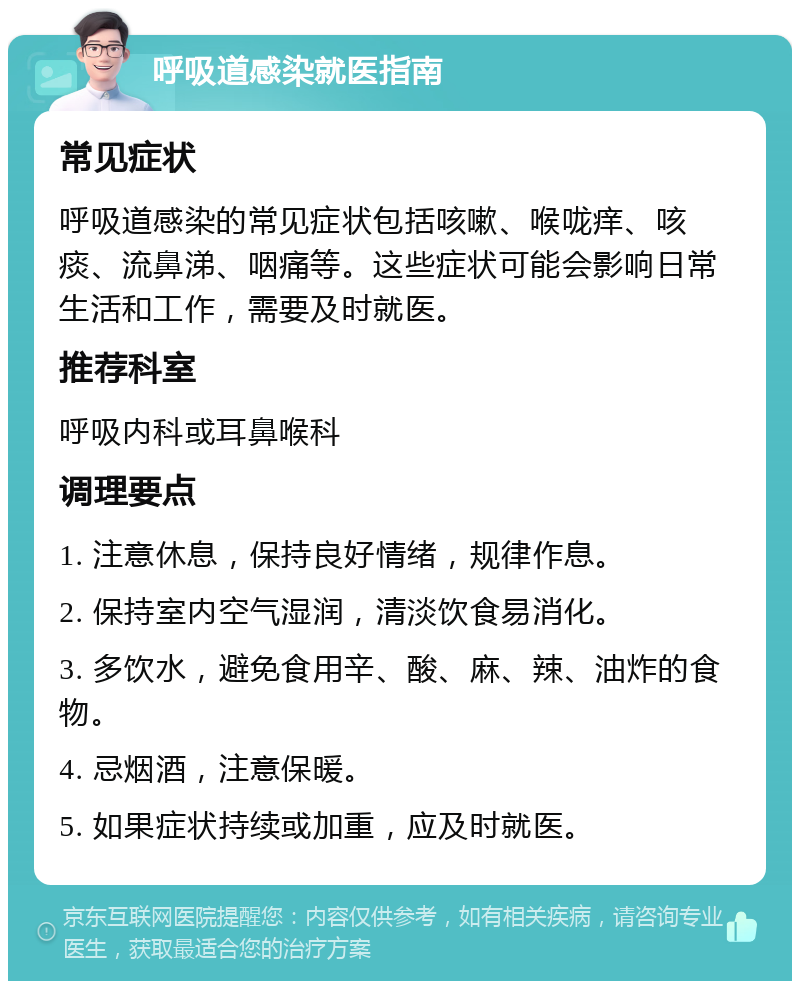 呼吸道感染就医指南 常见症状 呼吸道感染的常见症状包括咳嗽、喉咙痒、咳痰、流鼻涕、咽痛等。这些症状可能会影响日常生活和工作，需要及时就医。 推荐科室 呼吸内科或耳鼻喉科 调理要点 1. 注意休息，保持良好情绪，规律作息。 2. 保持室内空气湿润，清淡饮食易消化。 3. 多饮水，避免食用辛、酸、麻、辣、油炸的食物。 4. 忌烟酒，注意保暖。 5. 如果症状持续或加重，应及时就医。