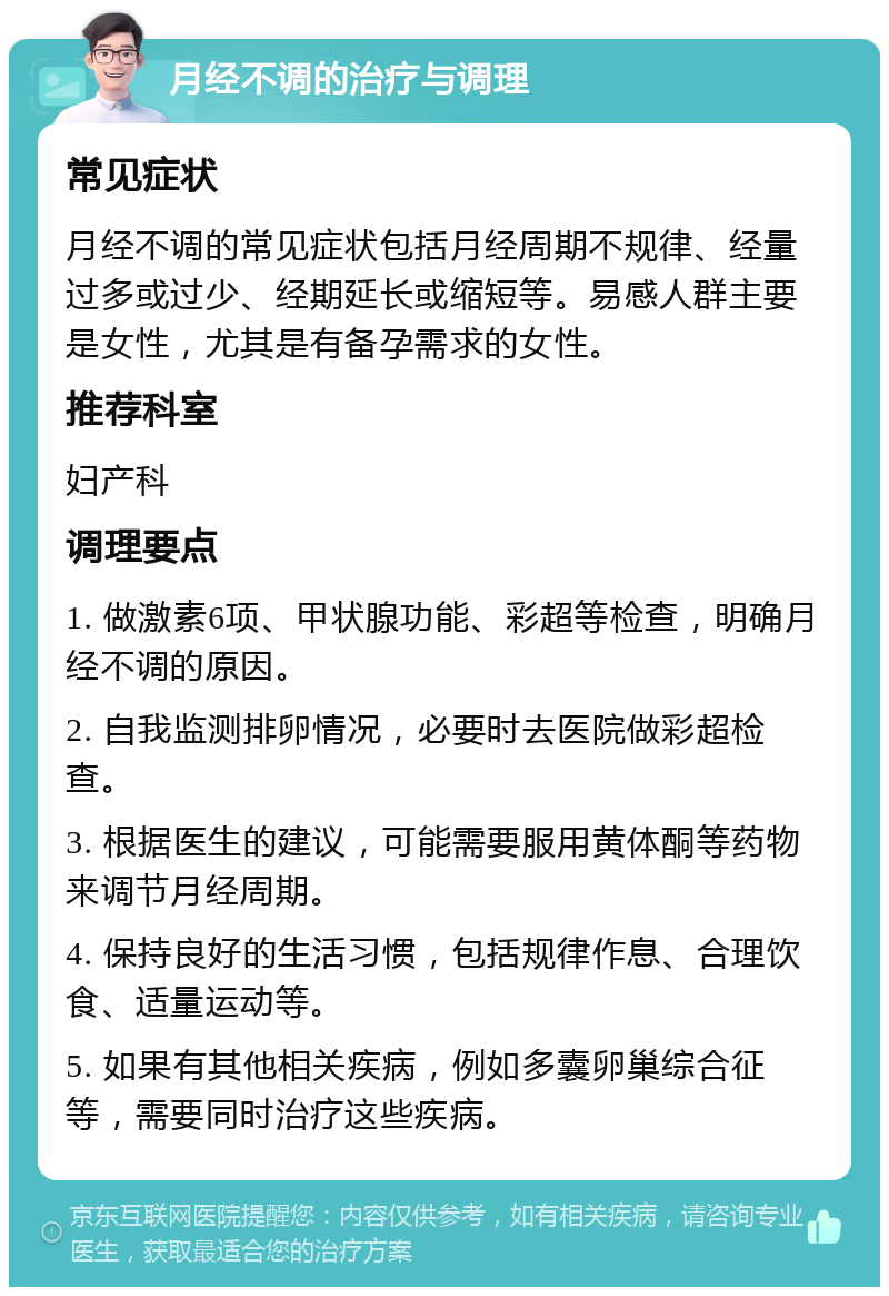 月经不调的治疗与调理 常见症状 月经不调的常见症状包括月经周期不规律、经量过多或过少、经期延长或缩短等。易感人群主要是女性，尤其是有备孕需求的女性。 推荐科室 妇产科 调理要点 1. 做激素6项、甲状腺功能、彩超等检查，明确月经不调的原因。 2. 自我监测排卵情况，必要时去医院做彩超检查。 3. 根据医生的建议，可能需要服用黄体酮等药物来调节月经周期。 4. 保持良好的生活习惯，包括规律作息、合理饮食、适量运动等。 5. 如果有其他相关疾病，例如多囊卵巢综合征等，需要同时治疗这些疾病。