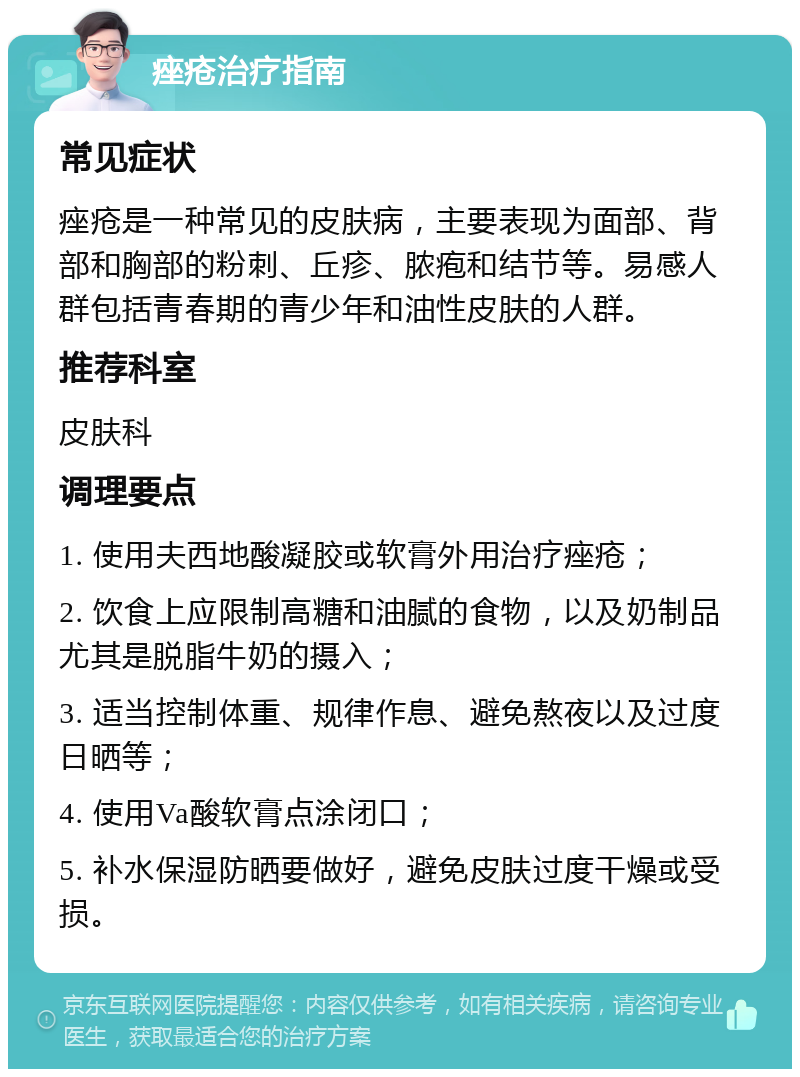 痤疮治疗指南 常见症状 痤疮是一种常见的皮肤病，主要表现为面部、背部和胸部的粉刺、丘疹、脓疱和结节等。易感人群包括青春期的青少年和油性皮肤的人群。 推荐科室 皮肤科 调理要点 1. 使用夫西地酸凝胶或软膏外用治疗痤疮； 2. 饮食上应限制高糖和油腻的食物，以及奶制品尤其是脱脂牛奶的摄入； 3. 适当控制体重、规律作息、避免熬夜以及过度日晒等； 4. 使用Va酸软膏点涂闭口； 5. 补水保湿防晒要做好，避免皮肤过度干燥或受损。