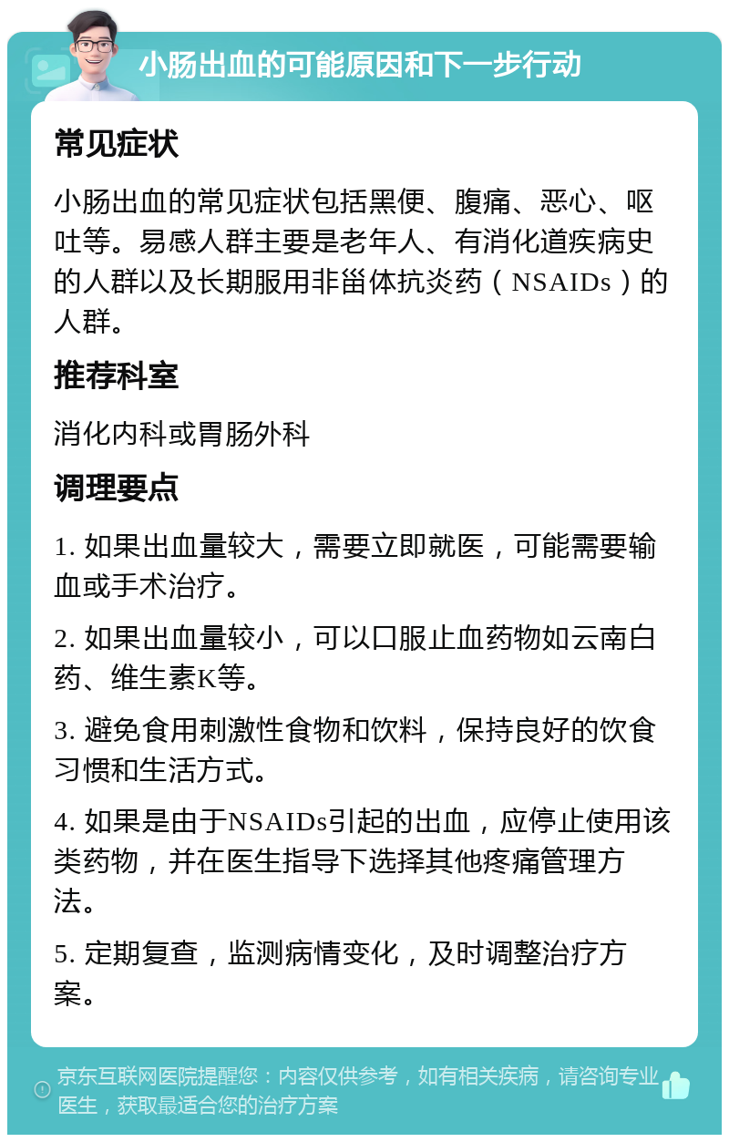 小肠出血的可能原因和下一步行动 常见症状 小肠出血的常见症状包括黑便、腹痛、恶心、呕吐等。易感人群主要是老年人、有消化道疾病史的人群以及长期服用非甾体抗炎药（NSAIDs）的人群。 推荐科室 消化内科或胃肠外科 调理要点 1. 如果出血量较大，需要立即就医，可能需要输血或手术治疗。 2. 如果出血量较小，可以口服止血药物如云南白药、维生素K等。 3. 避免食用刺激性食物和饮料，保持良好的饮食习惯和生活方式。 4. 如果是由于NSAIDs引起的出血，应停止使用该类药物，并在医生指导下选择其他疼痛管理方法。 5. 定期复查，监测病情变化，及时调整治疗方案。