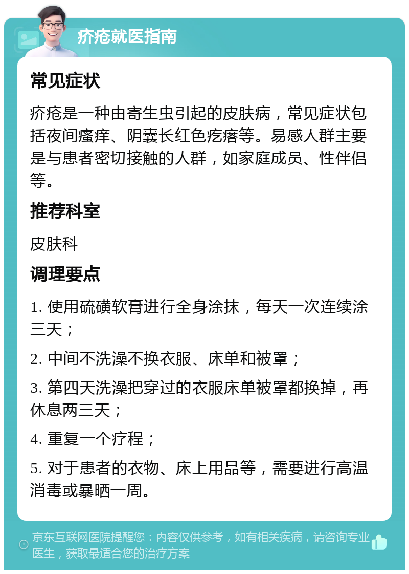 疥疮就医指南 常见症状 疥疮是一种由寄生虫引起的皮肤病，常见症状包括夜间瘙痒、阴囊长红色疙瘩等。易感人群主要是与患者密切接触的人群，如家庭成员、性伴侣等。 推荐科室 皮肤科 调理要点 1. 使用硫磺软膏进行全身涂抹，每天一次连续涂三天； 2. 中间不洗澡不换衣服、床单和被罩； 3. 第四天洗澡把穿过的衣服床单被罩都换掉，再休息两三天； 4. 重复一个疗程； 5. 对于患者的衣物、床上用品等，需要进行高温消毒或暴晒一周。