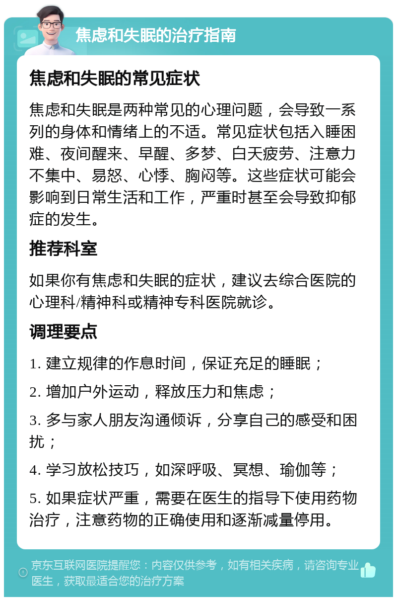 焦虑和失眠的治疗指南 焦虑和失眠的常见症状 焦虑和失眠是两种常见的心理问题，会导致一系列的身体和情绪上的不适。常见症状包括入睡困难、夜间醒来、早醒、多梦、白天疲劳、注意力不集中、易怒、心悸、胸闷等。这些症状可能会影响到日常生活和工作，严重时甚至会导致抑郁症的发生。 推荐科室 如果你有焦虑和失眠的症状，建议去综合医院的心理科/精神科或精神专科医院就诊。 调理要点 1. 建立规律的作息时间，保证充足的睡眠； 2. 增加户外运动，释放压力和焦虑； 3. 多与家人朋友沟通倾诉，分享自己的感受和困扰； 4. 学习放松技巧，如深呼吸、冥想、瑜伽等； 5. 如果症状严重，需要在医生的指导下使用药物治疗，注意药物的正确使用和逐渐减量停用。